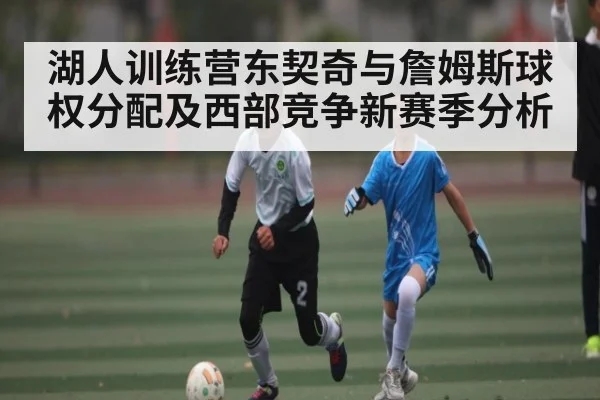 湖人训练营东契奇与詹姆斯球权分配及西部竞争新赛季分析