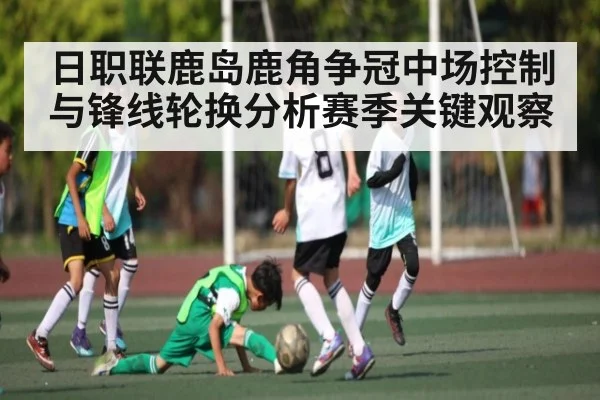 日职联鹿岛鹿角争冠中场控制与锋线轮换分析赛季关键观察